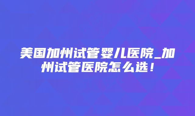美国加州试管婴儿医院_加州试管医院怎么选！