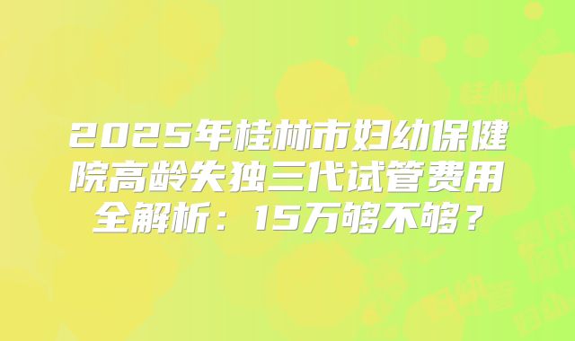 2025年桂林市妇幼保健院高龄失独三代试管费用全解析：15万够不够？