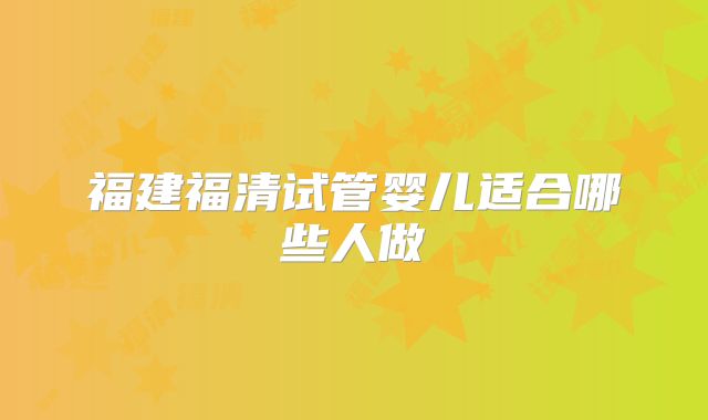 福建福清试管婴儿适合哪些人做
