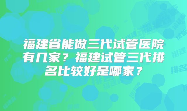 福建省能做三代试管医院有几家?福建试管三代排名比较好是哪家?