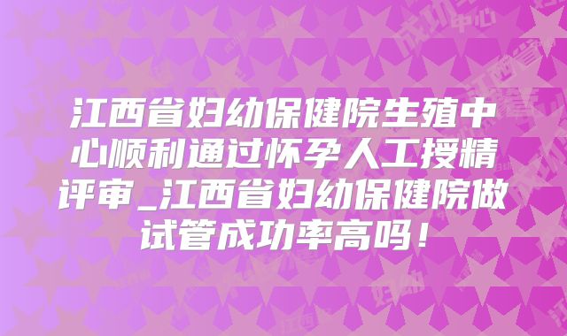 江西省妇幼保健院生殖中心顺利通过怀孕人工授精评审_江西省妇幼保健院做试管成功率高吗!