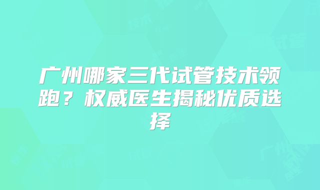 广州哪家三代试管技术领跑?权威医生揭秘优质选择