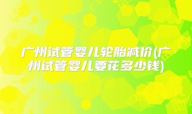 广州试管婴儿轮胎减价(广州试管婴儿要花多少钱)