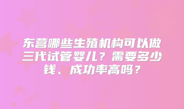 东营哪些生殖机构可以做三代试管婴儿？需要多少钱、成功率高吗？