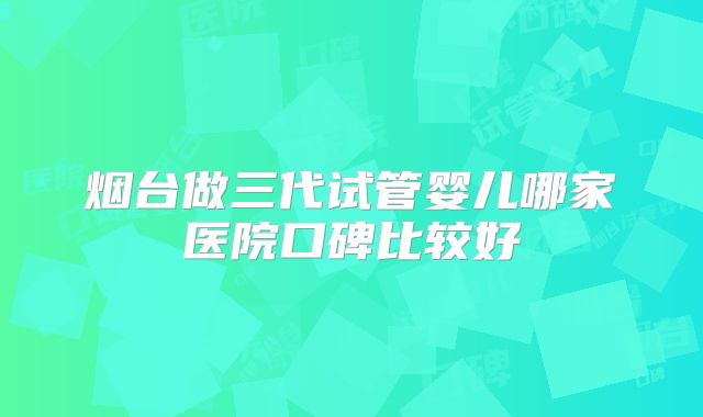 烟台做三代试管婴儿哪家医院口碑比较好