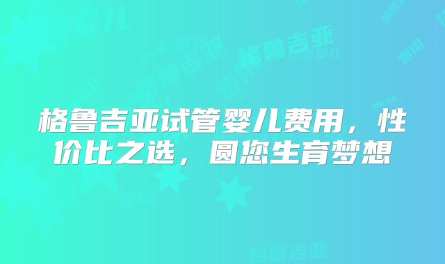 格鲁吉亚试管婴儿费用,性价比之选,圆您生育梦想
