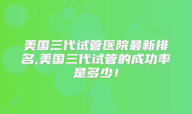美国三代试管医院最新排名,美国三代试管的成功率是多少!