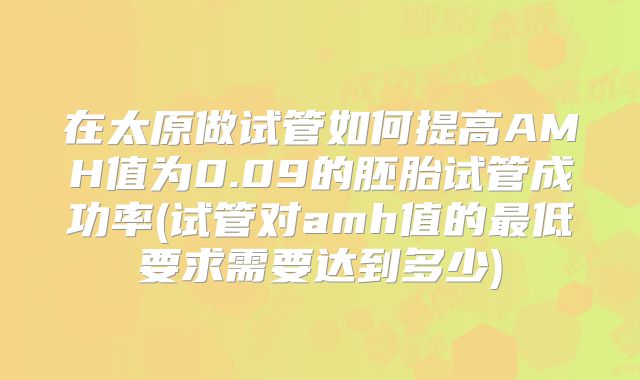 在太原做试管如何提高AMH值为0.09的胚胎试管成功率(试管对amh值的最低要求需要达到多少)