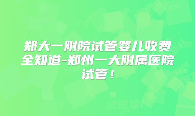 郑大一附院试管婴儿收费全知道-郑州一大附属医院试管!