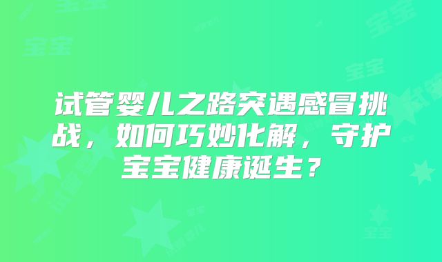 试管婴儿之路突遇感冒挑战，如何巧妙化解，守护宝宝健康诞生？