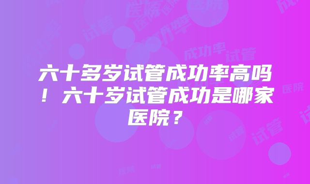 六十多岁试管成功率高吗!六十岁试管成功是哪家医院?