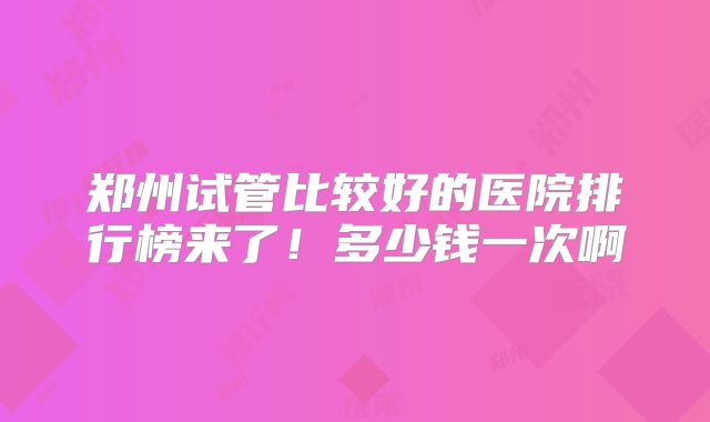 郑州试管比较好的医院排行榜来了！多少钱一次啊