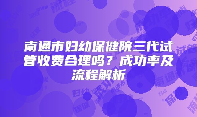 南通市妇幼保健院三代试管收费合理吗？成功率及流程解析