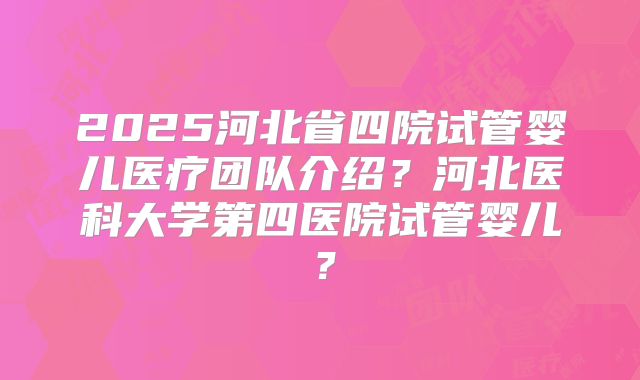 2025河北省四院试管婴儿医疗团队介绍?河北医科大学第四医院试管婴儿?