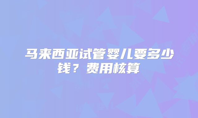 马来西亚试管婴儿要多少钱?费用核算