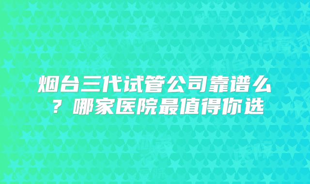 烟台三代试管公司靠谱么?哪家医院最值得你选