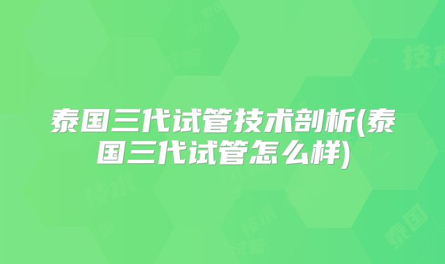 泰国三代试管技术剖析(泰国三代试管怎么样)