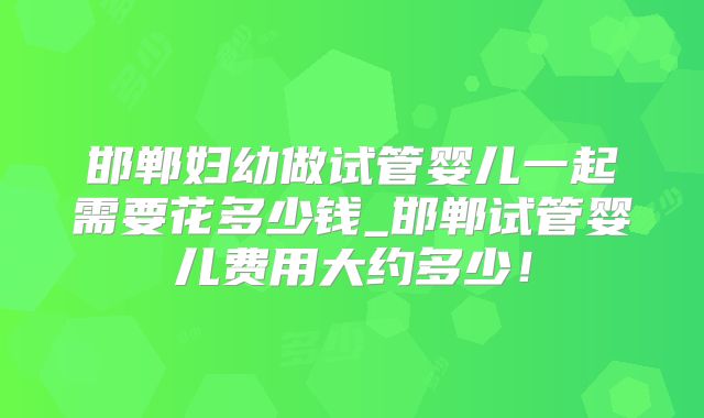 邯郸妇幼做试管婴儿一起需要花多少钱_邯郸试管婴儿费用大约多少!