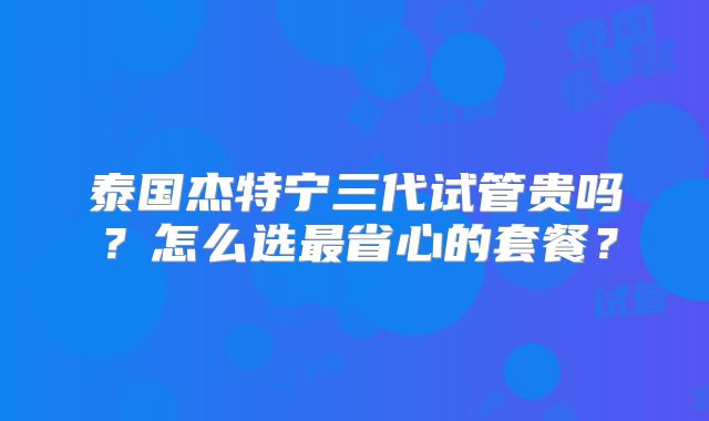 泰国杰特宁三代试管贵吗?怎么选最省心的套餐?