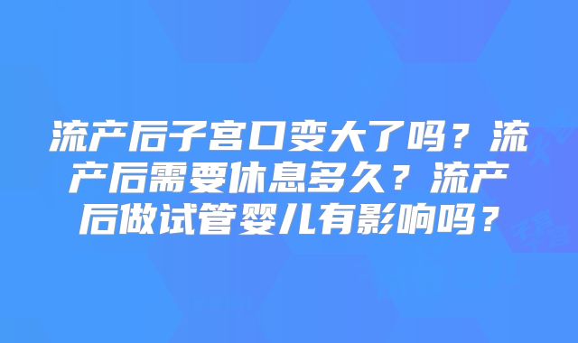 流产后子宫口变大了吗?流产后需要休息多久?流产后做试管婴儿有影响吗?