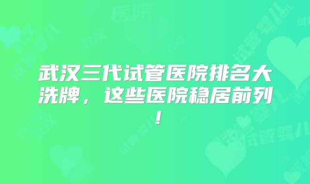 武汉三代试管医院排名大洗牌，这些医院稳居前列！