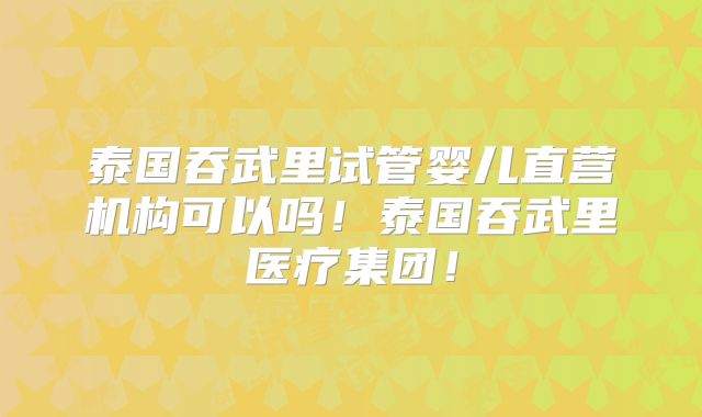 泰国吞武里试管婴儿直营机构可以吗！泰国吞武里医疗集团！