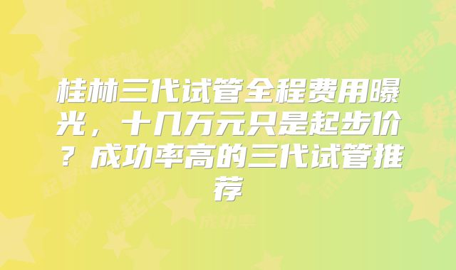 桂林三代试管全程费用曝光，十几万元只是起步价？成功率高的三代试管推荐