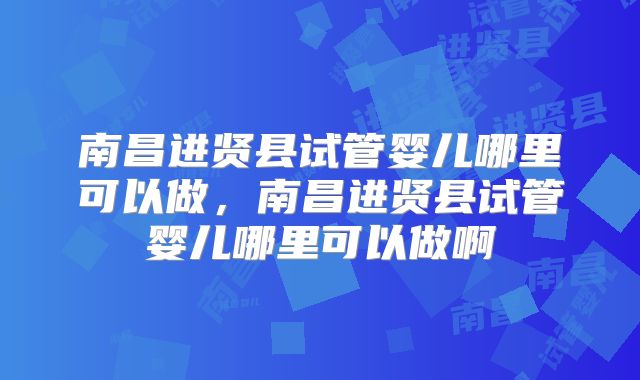 南昌进贤县试管婴儿哪里可以做,南昌进贤县试管婴儿哪里可以做啊