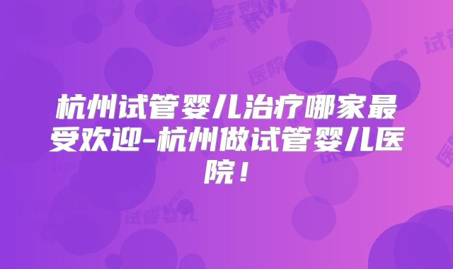 杭州试管婴儿治疗哪家最受欢迎-杭州做试管婴儿医院!