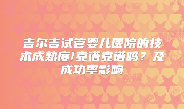 吉尔吉试管婴儿医院的技术成熟度/靠谱靠谱吗？及成功率影响