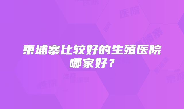 柬埔寨比较好的生殖医院哪家好?