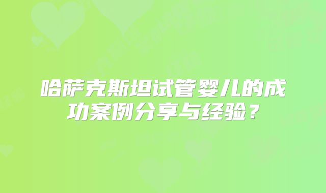 哈萨克斯坦试管婴儿的成功案例分享与经验?