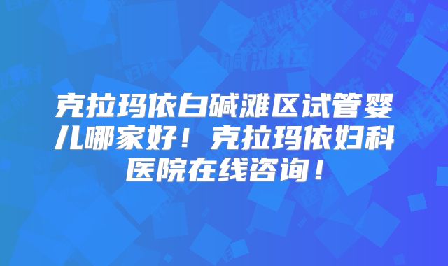 克拉玛依白碱滩区试管婴儿哪家好!克拉玛依妇科医院在线咨询!