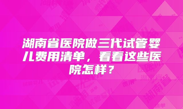 湖南省医院做三代试管婴儿费用清单,看看这些医院怎样?