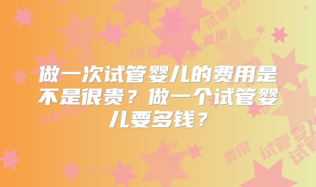 做一次试管婴儿的费用是不是很贵？做一个试管婴儿要多钱？