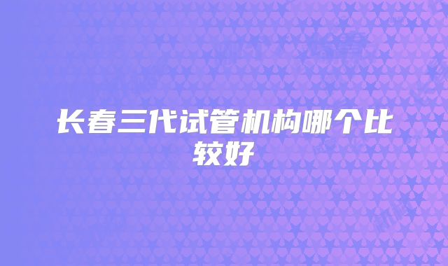 长春三代试管机构哪个比较好