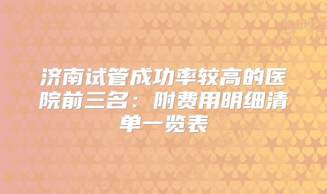 济南试管成功率较高的医院前三名:附费用明细清单一览表