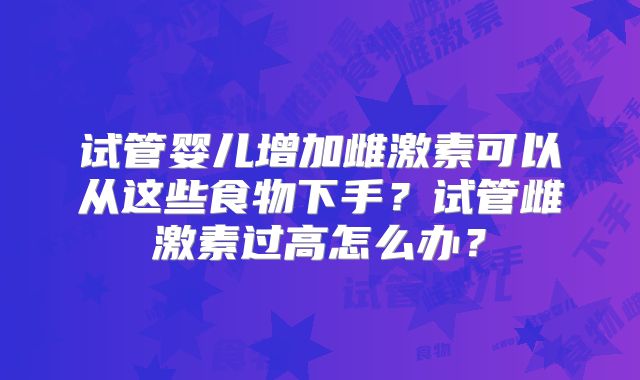 试管婴儿增加雌激素可以从这些食物下手?试管雌激素过高怎么办?