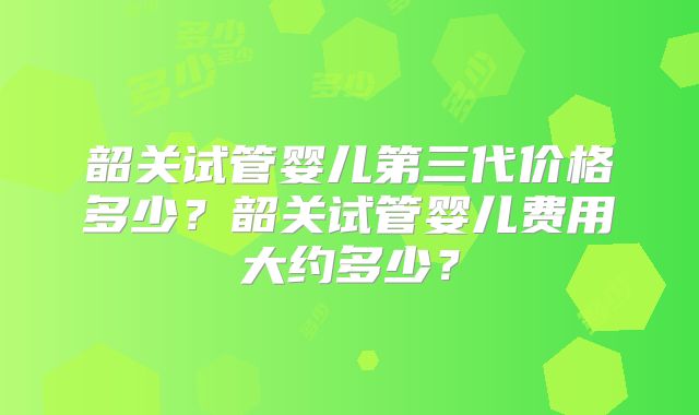 韶关试管婴儿第三代价格多少?韶关试管婴儿费用大约多少?