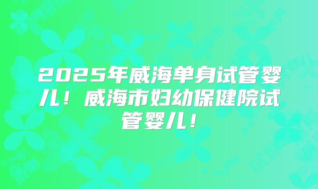 2025年威海单身试管婴儿!威海市妇幼保健院试管婴儿!