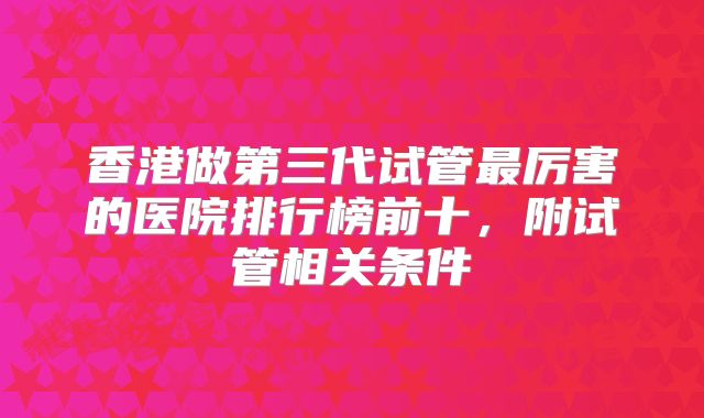 香港做第三代试管最厉害的医院排行榜前十，附试管相关条件