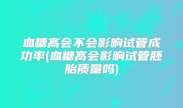 血糖高会不会影响试管成功率(血糖高会影响试管胚胎质量吗)