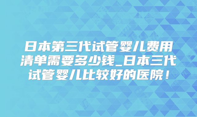 日本第三代试管婴儿费用清单需要多少钱_日本三代试管婴儿比较好的医院！