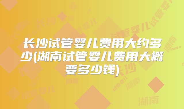长沙试管婴儿费用大约多少(湖南试管婴儿费用大概要多少钱)
