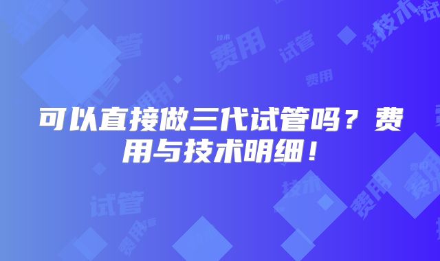 可以直接做三代试管吗?费用与技术明细!