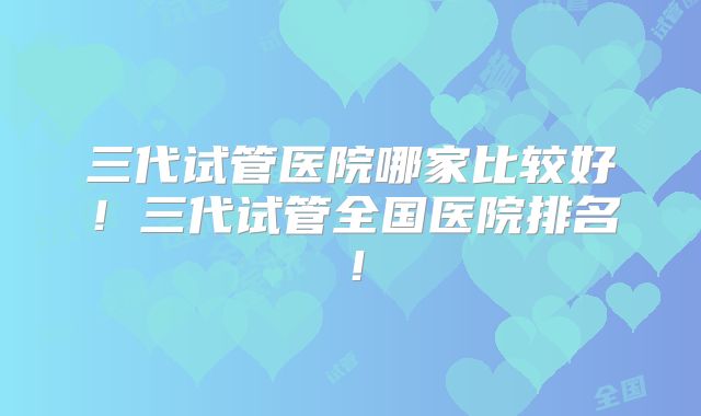 三代试管医院哪家比较好!三代试管全国医院排名!