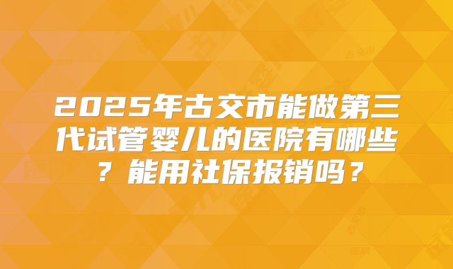 2025年古交市能做第三代试管婴儿的医院有哪些?能用社保报销吗?