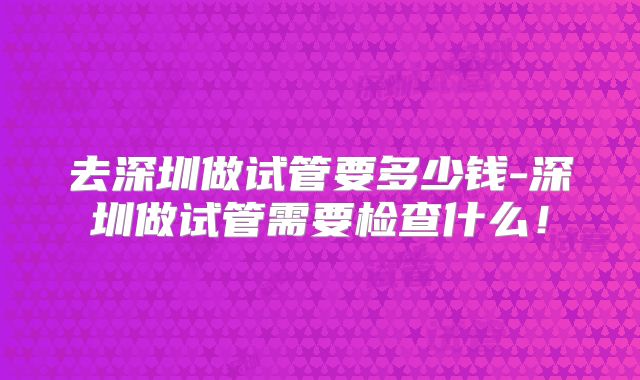 去深圳做试管要多少钱-深圳做试管需要检查什么！