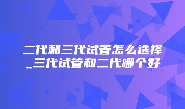 二代和三代试管怎么选择_三代试管和二代哪个好