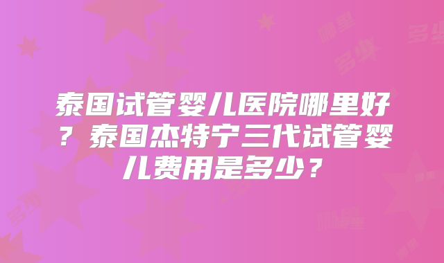 泰国试管婴儿医院哪里好？泰国杰特宁三代试管婴儿费用是多少？